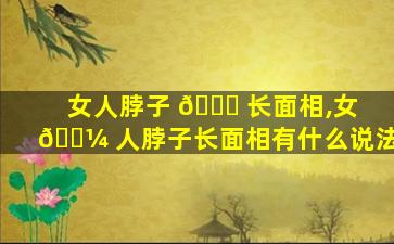 女人脖子 🐅 长面相,女 🌼 人脖子长面相有什么说法
